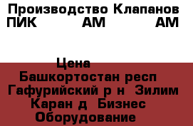 Производство Клапанов ПИК 165-0,4 АМ, 165-2,5 АМ › Цена ­ 125 - Башкортостан респ., Гафурийский р-н, Зилим-Каран д. Бизнес » Оборудование   